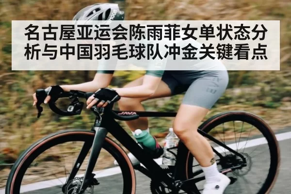 名古屋亚运会陈雨菲女单状态分析与中国羽毛球队冲金关键看点